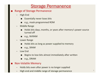 Storage Permanence
■ Range of Storage Permanence
– High End
■ Essentially never loses bits
■ e.g., mask-programmed ROM
– Middle Range
■ Holds bits days, months, or years after memory’s power source
turned off
■ e.g., NVRAM
– Lower Range
■ Holds bits as long as power supplied to memory
■ e.g., SRAM
– Low End
■ Begins to lose bits almost immediately after written
■ e.g., DRAM
■ Non-Volatile Memory
– Holds bits even after power is no longer supplied
– High end and middle range of storage permanence 7
 
