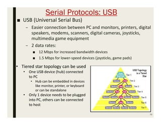 Serial Protocols: USB
■ USB (Universal Serial Bus)
– Easier connection between PC and monitors, printers, digital
speakers, modems, scanners, digital cameras, joysticks,
multimedia game equipment
– 2 data rates:
■ 12 Mbps for increased bandwidth devices
■ 1.5 Mbps for lower-speed devices (joysticks, game pads)
70
• Tiered star topology can be used
• One USB device (hub) connected
to PC
• Hub can be embedded in devices
like monitor, printer, or keyboard
or can be standalone
• Only 1 device needs to be plugged
into PC, others can be connected
to host
 