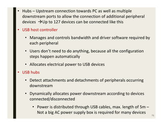 71
• Hubs – Upstream connection towards PC as well as multiple
downstream ports to allow the connection of additional peripheral
devices Up to 127 devices can be connected like this
• USB host controller
• Manages and controls bandwidth and driver software required by
each peripheral
• Users don’t need to do anything, because all the configuration
steps happen automatically
• Allocates electrical power to USB devices
• USB hubs
• Detect attachments and detachments of peripherals occurring
downstream
• Dynamically allocates power downstream according to devices
connected/disconnected
• Power is distributed through USB cables, max. length of 5m –
Not a big AC power supply box is required for many devices
 