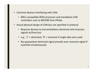 73
• Common devices interfacing with CAN:
• 8051-compatible 8592 processor and standalone CAN
controllers such as 80C200 from Philips
• Actual physical design of CAN bus not specified in protocol
• Requires devices to transmit/detect dominant and recessive
signals to/from bus
• e.g., ‘1’ = dominant, ‘0’ = recessive if single data wire used
• Bus guarantees dominant signal prevails over recessive signal if
asserted simultaneously
 