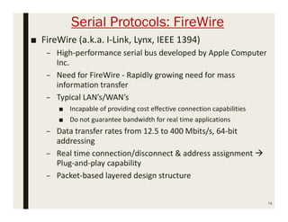 Serial Protocols: FireWire
■ FireWire (a.k.a. I-Link, Lynx, IEEE 1394)
– High-performance serial bus developed by Apple Computer
Inc.
– Need for FireWire - Rapidly growing need for mass
information transfer
– Typical LAN’s/WAN’s
■ Incapable of providing cost effective connection capabilities
■ Do not guarantee bandwidth for real time applications
– Data transfer rates from 12.5 to 400 Mbits/s, 64-bit
addressing
– Real time connection/disconnect & address assignment 
Plug-and-play capability
– Packet-based layered design structure
74
 
