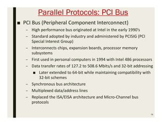 Parallel Protocols: PCI Bus
■ PCI Bus (Peripheral Component Interconnect)
– High performance bus originated at Intel in the early 1990’s
– Standard adopted by industry and administered by PCISIG (PCI
Special Interest Group)
– Interconnects chips, expansion boards, processor memory
subsystems
– First used in personal computers in 1994 with Intel 486 processors
– Data transfer rates of 127.2 to 508.6 Mbits/s and 32-bit addressing
■ Later extended to 64-bit while maintaining compatibility with
32-bit schemes
– Synchronous bus architecture
– Multiplexed data/address lines
– Replaced the ISA/EISA architecture and Micro-Channel bus
protocols
76
 