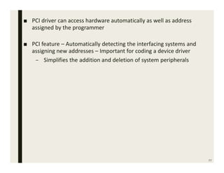 77
■ PCI driver can access hardware automatically as well as address
assigned by the programmer
■ PCI feature – Automatically detecting the interfacing systems and
assigning new addresses – Important for coding a device driver
– Simplifies the addition and deletion of system peripherals
 
