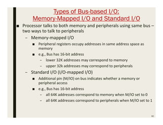 Types of Bus-based I/O:
Memory-Mapped I/O and Standard I/O
82
■ Processor talks to both memory and peripherals using same bus –
two ways to talk to peripherals
– Memory-mapped I/O
■ Peripheral registers occupy addresses in same address space as
memory
■ e.g., Bus has 16-bit address
– lower 32K addresses may correspond to memory
– upper 32k addresses may correspond to peripherals
– Standard I/O (I/O-mapped I/O)
■ Additional pin (M/IO) on bus indicates whether a memory or
peripheral access
■ e.g., Bus has 16-bit address
– all 64K addresses correspond to memory when M/IO set to 0
– all 64K addresses correspond to peripherals when M/IO set to 1
 