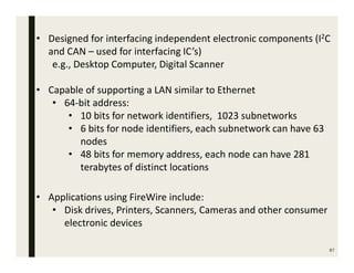 87
• Designed for interfacing independent electronic components (I2C
and CAN – used for interfacing IC’s)
e.g., Desktop Computer, Digital Scanner
• Capable of supporting a LAN similar to Ethernet
• 64-bit address:
• 10 bits for network identifiers, 1023 subnetworks
• 6 bits for node identifiers, each subnetwork can have 63
nodes
• 48 bits for memory address, each node can have 281
terabytes of distinct locations
• Applications using FireWire include:
• Disk drives, Printers, Scanners, Cameras and other consumer
electronic devices
 