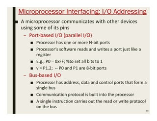 Microprocessor Interfacing: I/O Addressing
■ A microprocessor communicates with other devices
using some of its pins
– Port-based I/O (parallel I/O)
■ Processor has one or more N-bit ports
■ Processor’s software reads and writes a port just like a
register
■ E.g., P0 = 0xFF; %to set all bits to 1
■ v = P1.2; -- P0 and P1 are 8-bit ports
– Bus-based I/O
■ Processor has address, data and control ports that form a
single bus
■ Communication protocol is built into the processor
■ A single instruction carries out the read or write protocol
on the bus
89
 