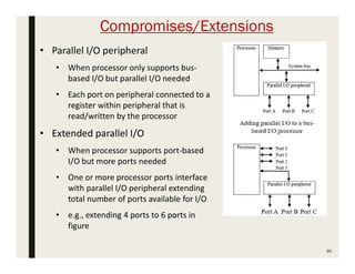 Compromises/Extensions
90
• Parallel I/O peripheral
• When processor only supports bus-
based I/O but parallel I/O needed
• Each port on peripheral connected to a
register within peripheral that is
read/written by the processor
• Extended parallel I/O
• When processor supports port-based
I/O but more ports needed
• One or more processor ports interface
with parallel I/O peripheral extending
total number of ports available for I/O
• e.g., extending 4 ports to 6 ports in
figure
 