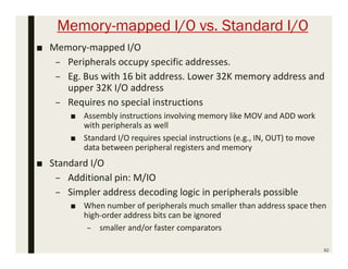 Memory-mapped I/O vs. Standard I/O
92
■ Memory-mapped I/O
– Peripherals occupy specific addresses.
– Eg. Bus with 16 bit address. Lower 32K memory address and
upper 32K I/O address
– Requires no special instructions
■ Assembly instructions involving memory like MOV and ADD work
with peripherals as well
■ Standard I/O requires special instructions (e.g., IN, OUT) to move
data between peripheral registers and memory
■ Standard I/O
– Additional pin: M/IO
– Simpler address decoding logic in peripherals possible
■ When number of peripherals much smaller than address space then
high-order address bits can be ignored
– smaller and/or faster comparators
 