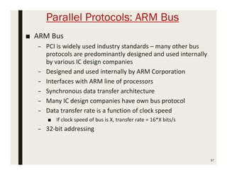Parallel Protocols: ARM Bus
■ ARM Bus
– PCI is widely used industry standards – many other bus
protocols are predominantly designed and used internally
by various IC design companies
– Designed and used internally by ARM Corporation
– Interfaces with ARM line of processors
– Synchronous data transfer architecture
– Many IC design companies have own bus protocol
– Data transfer rate is a function of clock speed
■ If clock speed of bus is X, transfer rate = 16*X bits/s
– 32-bit addressing
97
 