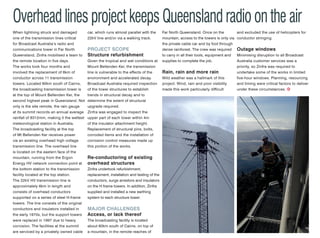 Overhead lines project keeps Queensland radio on the air
Bigger is better at
Lal Lal wind farm
When lightning struck and damaged
one of the transmission lines critical
for Broadcast Australia’s radio and
communications tower in Far North
Queensland, Zinfra mobilised a team to
the remote location in five days.
The works took four months and
involved the replacement of 6km of
conductor across 11 transmission
towers. Located 60km south of Cairns,
the broadcasting transmission tower is
at the top of Mount Bellenden Ker, the
second highest peak in Queensland. Not
only is the site remote, the rain gauge
at its summit records an annual average
rainfall of 8312mm, making it the wettest
meteorological station in Australia.
The broadcasting facility at the top
of Mt Bellenden Ker receives power
via an existing overhead high voltage
transmission line. The overhead line
is located on the eastern face of the
mountain, running from the Ergon
Energy HV network connection point at
the bottom station to the transmission
facility located at the top station.
The 22kV HV transmission line is
approximately 6km in length and
consists of overhead conductors
supported on a series of steel H-frame
towers. The line consists of the original
conductors and insulators installed in
the early 1970s, but the support towers
were replaced in 1997 due to heavy
corrosion. The facilities at the summit
are serviced by a privately owned cable
car, which runs almost parallel with the
22kV line and/or via a walking track.
project scope
Structure refurbishment
Given the tropical and wet conditions at
Mount Bellenden Ker, the transmission
line is vulnerable to the effects of the
environment and accelerated decay.
Broadcast Australia required inspection
of the tower structures to establish
trends in structural decay and to
determine the extent of structural
upgrade required.
Zinfra was engaged to inspect the
upper part of each tower within 4m
of the insulator attachment height.
Replacement of structural pins, bolts,
corroded items and the installation of
corrosion control measures made up
this portion of the works.
Re-conductoring of existing
overhead structures
Zinfra undertook refurbishment,
replacement, installation and testing of the
conductors, surge arrestors and insulators
on the H frame towers. In addition, Zinfra
supplied and installed a new earthing
system to each structure tower.
MAJOR CHALLENGES
Access, or lack thereof
The broadcasting facility is located
about 60km south of Cairns, on top of
a mountain, in the remote reaches of
Far North Queensland. Once on the
mountain, access to the towers is only via
the private cable car and by foot through
dense rainforest. The crew was required
to carry in all their tools, equipment and
supplies to complete the job.
Rain, rain and more rain
Wild weather was a hallmark of this
project. Wind, rain and poor visibility
made this work particularly difficult
and excluded the use of helicopters for
conductor stringing.
Outage windows
Minimising disruption to all Broadcast
Australia customer services was a
priority, so Zinfra was required to
undertake some of the works in limited
five-hour windows. Planning, resourcing
and timing were critical factors to deliver
under these circumstances.
Developers of the Lal Lal wind farm
near Ballarat, Victoria, are planning to
construct even larger turbines for the
project if changes can be approved.
Plans currently include turbines with
a height of 130m, however, WestWind
Energy has said it will apply to alter the
height to 161m. 
The plans originally included 64
turbines between Yendon and Elaine,
but if the amended plans are approved
the number will be reduced to 60. 
“In essence, what has happened is
turbine technology has moved in
the last five years to larger rotors but
only slightly bigger generator size,”
Westwind managing director Tobi
Geiger said.  
“I can tell you honestly, if you were 2km
away and you saw a 161m high turbine
and then you drove further and saw
a 130m turbine from 2km away you
wouldn’t notice any difference. It is only
when you see them right beside each
other you see the difference. We think
the visual impact is minimal and probably
offset by having a few less turbines.”
The plans have sparked calls by local
residents for tighter noise controls,
arguing the new turbine blade sweep
area would increase by a 76 per cent.
But Westwind managing director Tobi
Geiger argued bigger turbines means
more energy would be generated, with
less noise.
“It should be noted larger wind turbines
are not noisier just because they are
larger,” he said.
“In fact in the last couple of years, we
have seen significant improvements
to wind turbine blade aerodynamics
compared to the technology that
was available when Lal Lal was first
approved.”
China eyes off $200m
Granville wind farm
Plans for a new windfarm in Tasmania
are looking more positive after the
developers visited investors and potential
partners in China.
WestCoast Wind is planning a 99MW wind
farm with 33 turbines just north of Granville
Harbour, a project it says will create more
than 200 jobs in an area ravaged by the
downturn in the local mining industry.
WestCoast managing director Alex
Simpson says he timed a recent visit
to China to coincide with an energy
roundtable held by State Growth and
Energy Minister Matthew Groom.
“This visit was extremely positive,”
Mr Simpson told Tasmanian media.
“The project was well received with
investors and provided confirmation the
Granville Harbour Wind Farm is located
in a world-class wind resource with good
project economics.”
Around 40 per cent of the potential
investors are in Australia, with the balance
offshore, largely in China.
NOV|DEC 2015 15
 
