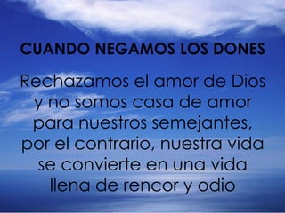 Rechazamos el amor de Dios
y no somos casa de amor
para nuestros semejantes,
por el contrario, nuestra vida
se convierte en una vida
llena de rencor y odio
CUANDO NEGAMOS LOS DONES
 