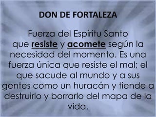 DON DE FORTALEZA
Fuerza del Espíritu Santo
que resiste y acomete según la
necesidad del momento. Es una
fuerza única que resiste el mal; el
que sacude al mundo y a sus
gentes como un huracán y tiende a
destruirlo y borrarlo del mapa de la
vida.
 
