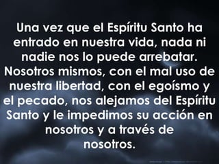 Una vez que el Espíritu Santo ha
entrado en nuestra vida, nada ni
nadie nos lo puede arrebatar.
Nosotros mismos, con el mal uso de
nuestra libertad, con el egoísmo y
el pecado, nos alejamos del Espíritu
Santo y le impedimos su acción en
nosotros y a través de
nosotros.
 
