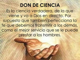 DON DE CIENCIA
Es la ciencia verdadera, de la que
viene y va a Dios en directo. Por
supuesto que también perfecciona la
fe que debemos transmitir a los demás,
como el mejor servicio que se le puede
prestar a los hombres.
 