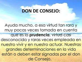 DON DE CONSEJO:
Ayuda mucho, a esa virtud tan rara y
muy pocas veces tomada en cuenta
que es la prudencia, virtud casi
desconocida y raras veces empleada en
nuestro vivir y en nuestro actuar. Nuestras
grandes determinaciones en la vida
están o deben estar signadas por el don
de Consejo.
 