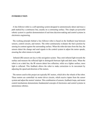INTRODUCTION
A line follower robot is a self-operating system designed to autonomously detect and trace a
path marked by a continuous line, usually on a contrasting surface. This simple yet powerful
robotic system is a perfect demonstration of real-time decision-making and control systems in
electronics engineering.
The working principle behind a line follower robot is based on the feedback loop between
sensors, control circuits, and motors. The robot continuously evaluates the line's position by
sensing its contrast against the surrounding surface. When the robot deviates from the line, the
sensors detect the change and send signals to the control system to adjust the motor speeds,
ensuring the robot returns to its path.
Infrared (IR) sensors are key to this navigation system. They emit infrared light towards the
surface and measure the reflected light to distinguish between light and dark areas. When the
robot is on a dark line, the IR sensors detect less reflection, while on a lighter surface, more
light is reflected. This feedback allows the robot to make corrections to its movement by
adjusting the speed and direction of the motors.
The motors used in this project are typically DC motors, which drive the wheels of the robot.
These motors are controlled via motor driver circuits, which receive inputs from the sensor
system and adjust the motors' rotation. This combination of sensors, feedback loops, and motor
control mechanisms demonstrates fundamental concepts of electronics and control systems in
autonomous robotics.
 