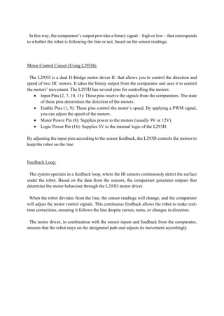 In this way, the comparator’s output provides a binary signal—high or low—that corresponds
to whether the robot is following the line or not, based on the sensor readings.
Motor Control Circuit (Using L293D):
The L293D is a dual H-Bridge motor driver IC that allows you to control the direction and
speed of two DC motors. It takes the binary output from the comparator and uses it to control
the motors’ movement. The L293D has several pins for controlling the motors:
• Input Pins (2, 7, 10, 15): These pins receive the signals from the comparators. The state
of these pins determines the direction of the motors.
• Enable Pins (1, 9): These pins control the motor’s speed. By applying a PWM signal,
you can adjust the speed of the motors.
• Motor Power Pin (8): Supplies power to the motors (usually 9V or 12V).
• Logic Power Pin (16): Supplies 5V to the internal logic of the L293D.
By adjusting the input pins according to the sensor feedback, the L293D controls the motors to
keep the robot on the line.
Feedback Loop:
The system operates in a feedback loop, where the IR sensors continuously detect the surface
under the robot. Based on the data from the sensors, the comparator generates outputs that
determine the motor behaviour through the L293D motor driver.
When the robot deviates from the line, the sensor readings will change, and the comparator
will adjust the motor control signals. This continuous feedback allows the robot to make real-
time corrections, ensuring it follows the line despite curves, turns, or changes in direction.
The motor driver, in combination with the sensor inputs and feedback from the comparator,
ensures that the robot stays on the designated path and adjusts its movement accordingly.
 