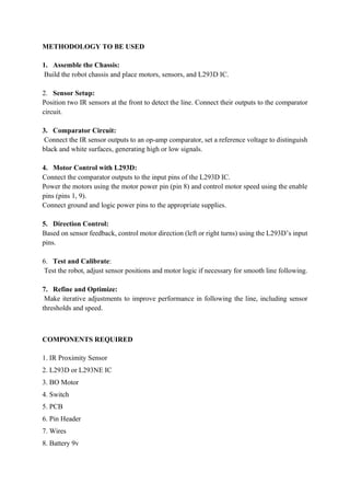 METHODOLOGY TO BE USED
1. Assemble the Chassis:
Build the robot chassis and place motors, sensors, and L293D IC.
2. Sensor Setup:
Position two IR sensors at the front to detect the line. Connect their outputs to the comparator
circuit.
3. Comparator Circuit:
Connect the IR sensor outputs to an op-amp comparator, set a reference voltage to distinguish
black and white surfaces, generating high or low signals.
4. Motor Control with L293D:
Connect the comparator outputs to the input pins of the L293D IC.
Power the motors using the motor power pin (pin 8) and control motor speed using the enable
pins (pins 1, 9).
Connect ground and logic power pins to the appropriate supplies.
5. Direction Control:
Based on sensor feedback, control motor direction (left or right turns) using the L293D’s input
pins.
6. Test and Calibrate:
Test the robot, adjust sensor positions and motor logic if necessary for smooth line following.
7. Refine and Optimize:
Make iterative adjustments to improve performance in following the line, including sensor
thresholds and speed.
COMPONENTS REQUIRED
1. IR Proximity Sensor
2. L293D or L293NE IC
3. BO Motor
4. Switch
5. PCB
6. Pin Header
7. Wires
8. Battery 9v
 