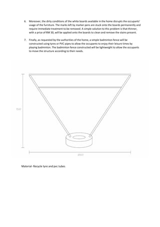 6. Moreover, the dirty conditions of the white boards available in the home disrupts the occupants’
usage of the furniture. The marks left by marker pens are stuck onto the boards permanently and
require immediate treatment to be removed. A simple solution to this problem is that thinner,
with a price of RM 30, will be applied onto the boards to clean and remove the stains present.
7. Finally, as requested by the authorities of the home, a simple badminton fence will be
constructed using tyres or PVC pipes to allow the occupants to enjoy their leisure times by
playing badminton. The badminton fence constructed will be lightweight to allow the occupants
to move the structure according to their needs.
Material- Recycle tyre and pvc tubes
 
