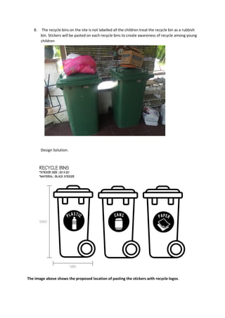 8. The recycle bins on the site is not labelled all the children treat the recycle bin as a rubbish
bin. Stickers will be pasted on each recycle bins to create awareness of recycle among young
children
Design Solution:
The image above shows the proposed location of pasting the stickers with recycle logos.
 
