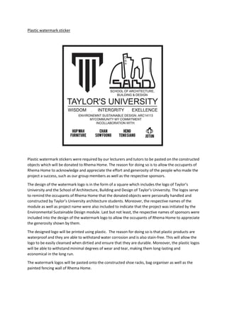 Plastic watermark sticker
Plastic watermark stickers were required by our lecturers and tutors to be pasted on the constructed
objects which will be donated to Rhema Home. The reason for doing so is to allow the occupants of
Rhema Home to acknowledge and appreciate the effort and generosity of the people who made the
project a success, such as our group members as well as the respective sponsors.
The design of the watermark logo is in the form of a square which includes the logo of Taylor’s
University and the School of Architecture, Building and Design of Taylor’s University. The logos serve
to remind the occupants of Rhema Home that the donated objects were personally handled and
constructed by Taylor’s University architecture students. Moreover, the respective names of the
module as well as project name were also included to indicate that the project was initiated by the
Environmental Sustainable Design module. Last but not least, the respective names of sponsors were
included into the design of the watermark logo to allow the occupants of Rhema Home to appreciate
the generosity shown by them.
The designed logo will be printed using plastic. The reason for doing so is that plastic products are
waterproof and they are able to withstand water corrosion and is also stain-free. This will allow the
logo to be easily cleansed when dirtied and ensure that they are durable. Moreover, the plastic logos
will be able to withstand minimal degrees of wear and tear, making them long-lasting and
economical in the long run.
The watermark logos will be pasted onto the constructed shoe racks, bag organiser as well as the
painted fencing wall of Rhema Home.
 