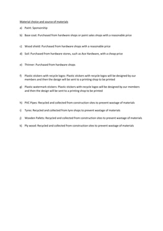 Material choice and source of materials
a) Paint: Sponsorship
b) Base coat: Purchased from hardware shops or paint sales shops with a reasonable price
c) Wood shield: Purchased from hardware shops with a reasonable price
d) Soil: Purchased from hardware stores, such as Ace Hardware, with a cheap price
e) Thinner: Purchased from hardware shops
f) Plastic stickers with recycle logos: Plastic stickers with recycle logos will be designed by our
members and then the design will be sent to a printing shop to be printed
g) Plastic watermark stickers: Plastic stickers with recycle logos will be designed by our members
and then the design will be sent to a printing shop to be printed
h) PVC Pipes: Recycled and collected from construction sites to prevent wastage of materials
i) Tyres: Recycled and collected from tyre shops to prevent wastage of materials
j) Wooden Pallets: Recycled and collected from construction sites to prevent wastage of materials
k) Ply wood: Recycled and collected from construction sites to prevent wastage of materials
 