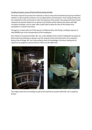 Funding of project, source of fund and fund raising activities
The funds required to purchase the materials as well as tools will be donated by the group members’
relatives as well as generous donors such as organizations and businesses. Fund raising activities will
be conducted to raise more funds to cover the expenses of the project. Our group will contact bread
companies to sponsor breads for our group to sell. Booths will be opened near places with high
circulation of people, such as cyber cafes or golf clubs to allow the sales of the breads to be
completed in a shorter time frame.
Through our contact with one of the sponsors of Rhema Home, Mr Chong, is willing to sponsor in
total RM300 cash as the transportation of the installations.
One relative of our group member, Mr. Lee, is also willing to lend a hand in helping the occupants of
Rhema Home by allowing our group to use the carpentry tools and machineries at his carpentry
factory free of charge. Mr. Lee is also willing to share his knowledge in furniture making and to
supervise our progress to ensure that our work is on the right track.
The images show the surroundings as well as the machineries present within Mr. Lee’s carpentry
factory.
 
