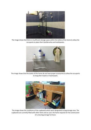 The image shows that there is insufficient storage space within the toilets of the home to allow the
occupants to place their toothbrushes and toothpastes.
The image shows that the toilets of the home do not have proper accessories to allow the occupants
to hang their towels or hand towels.
The image shows the conditions of the cupboards which were designated as bag storage area. The
cupboards are currently filled with other items and as such, the home requests for the construction
of a new bag storage furniture.
 