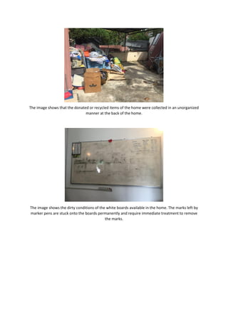 The image shows that the donated or recycled items of the home were collected in an unorganized
manner at the back of the home.
The image shows the dirty conditions of the white boards available in the home. The marks left by
marker pens are stuck onto the boards permanently and require immediate treatment to remove
the marks.
 