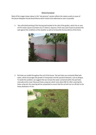 Detail of proposal
Most of the images shown above in the “site pictures” section reflects the needs as well as issues of
Persatuan Kebajikan Kanak-Kanak Rhema which needs to be addressed as soon as possible.
1. the unfinished painting of the fencing wall located at the side of the garden, which has an area
of 37.4 meter square (2.2meters by 17 meters), requires a fresh new coat of paint to protect the
wall against the conditions of the weather as well as to beautify the boundaries of the home.
2. Pot holes are visible throughout the turf of the house. The pot holes are constantly filled with
water, which encourages the growth of mosquitoes and the spread of diseases, such as dengue.
To tackle this problem, we suggest that we remove the water contained within the pot holes
manually and to cover these pot holes using soil, which costs about RM 10. After covering the
holes using soil, the covering will be compacted to ensure that the soil will not run off due to the
heavy downpour of rain.
 