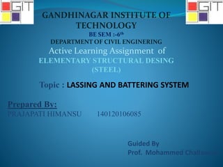 GANDHINAGAR INSTITUTE OF
TECHNOLOGY
BE SEM :-6th
DEPARTMENT OF CIVIL ENGINERING
Active Learning Assignment of
ELEMENTARY STRUCTURAL DESING
(STEEL)
Topic : LASSING AND BATTERING SYSTEM
Prepared By:
PRAJAPATI HIMANSU 140120106085
Guided By
Prof. Mohammed Challawala
 