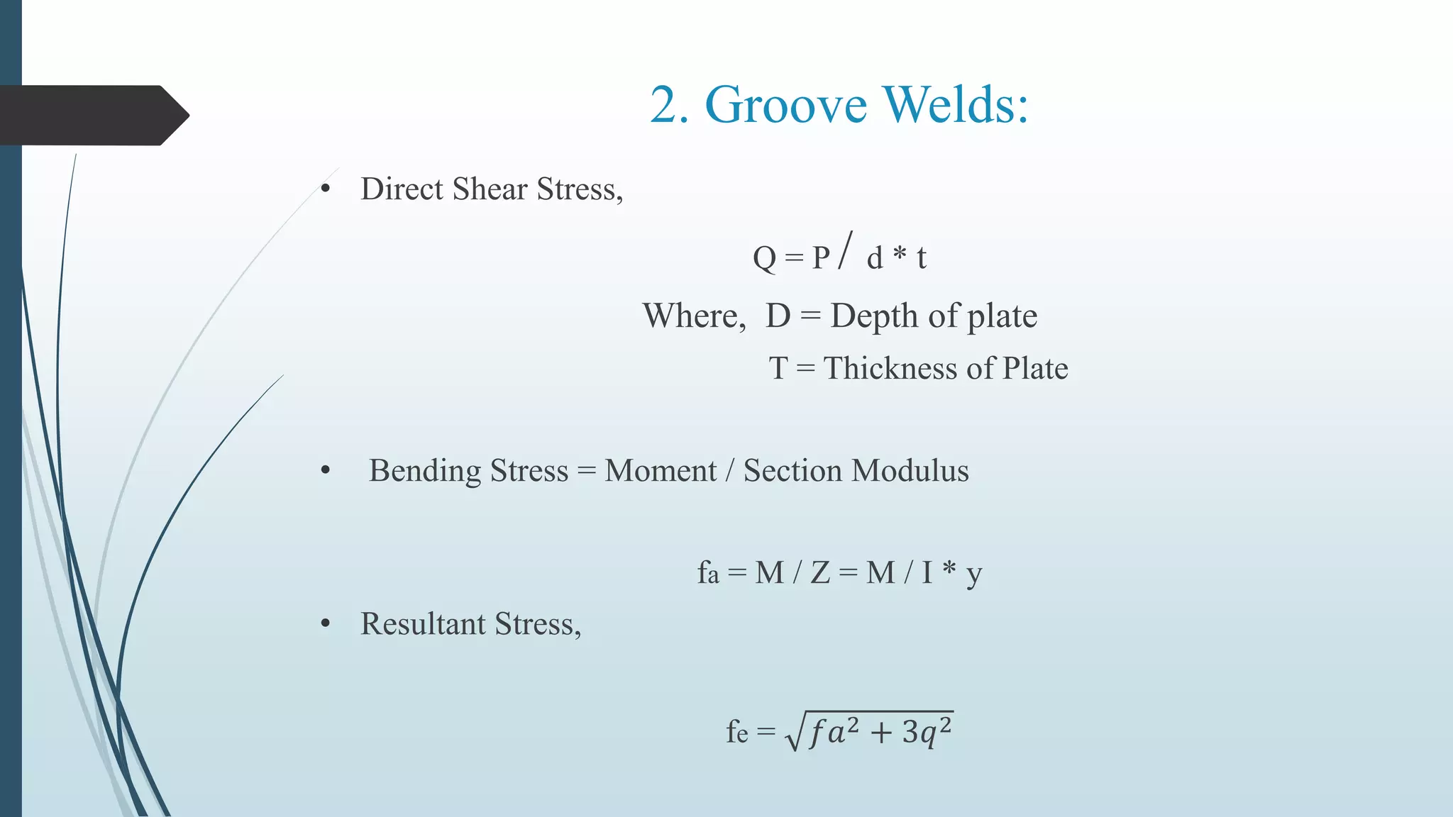 2. Groove Welds:
• Direct Shear Stress,
Q = P / d * t
Where, D = Depth of plate
T = Thickness of Plate
• Bending Stress = Moment / Section Modulus
fa = M / Z = M / I * y
• Resultant Stress,
fe = 𝑓𝑎2 + 3𝑞2
 