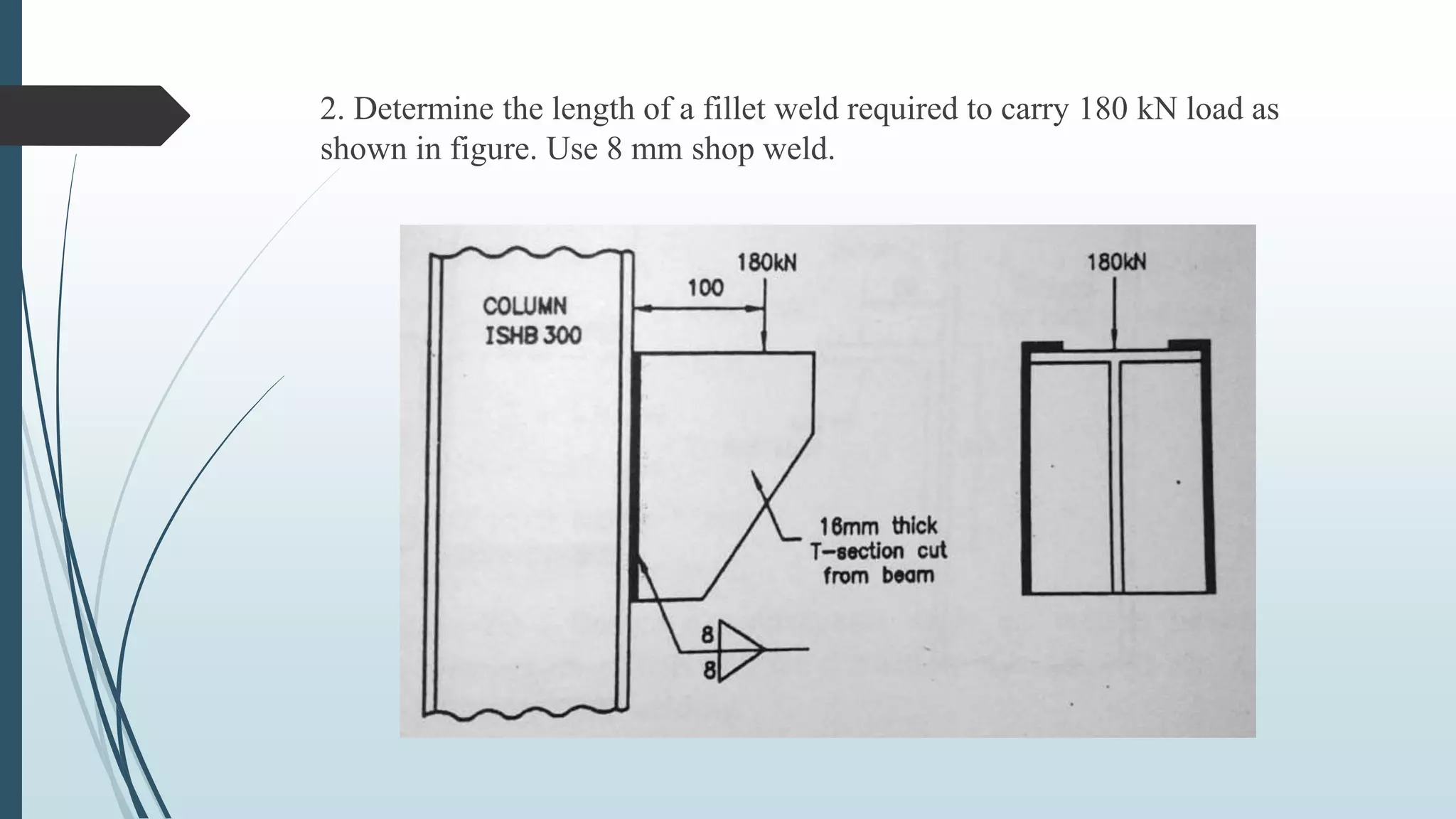 2. Determine the length of a fillet weld required to carry 180 kN load as
shown in figure. Use 8 mm shop weld.
 