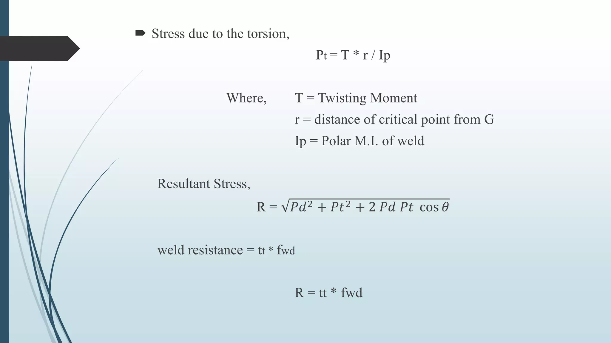  Stress due to the torsion,
Pt = T * r / Ip
Where, T = Twisting Moment
r = distance of critical point from G
Ip = Polar M.I. of weld
Resultant Stress,
R = 𝑃𝑑2 + 𝑃𝑡2 + 2 𝑃𝑑 𝑃𝑡 cos 𝜃
weld resistance = tt * fwd
R = tt * fwd
 