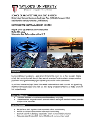 SCHOOL OF ARCHITECTURE, BUILDING & DESIGN
Modern Architecture Studies in Southeast Asia (MASSA) Research Unit
Bachelor of Science (Honours) (Architecture)
ENVIRONMENTAL SUSTAINABLE DESIGN [ARC 1413]
________________________________________________________________________
Project: Green-Go 2015 Short environmental film
Marks: 40% group
Submission date: Refer module out line 2015
Introduction
Environmental issues have become a great concern for mankind at present time as these issues are affecting
and will affect earth and us badly. As such, there are quite a number of environmentalists or movement either
government or non-governmental trying and fight the injustice human commit towards earth.
As part of that initiative this project intends to encourage the architecture students to do their part by producing
short films that reflects these concerns and to part of the change for a better world and be on the big screen with
their creative thoughts.
Objective of Assignment
 To increase awareness of current environmental issues locally and globally
 To explore the local and global context of growth and therefore realizing the relationship between growth and
its impact on the environment.
Learning Outcomes
 Recognize the effect of growth on the environment (nature % environment)
 Explore the concept of environmental and ecological sustainability
 Exemplify creativity in attempting to explore the current environmental circumstances
 Recognize role and responsibility of an architect towards environment and society
 
