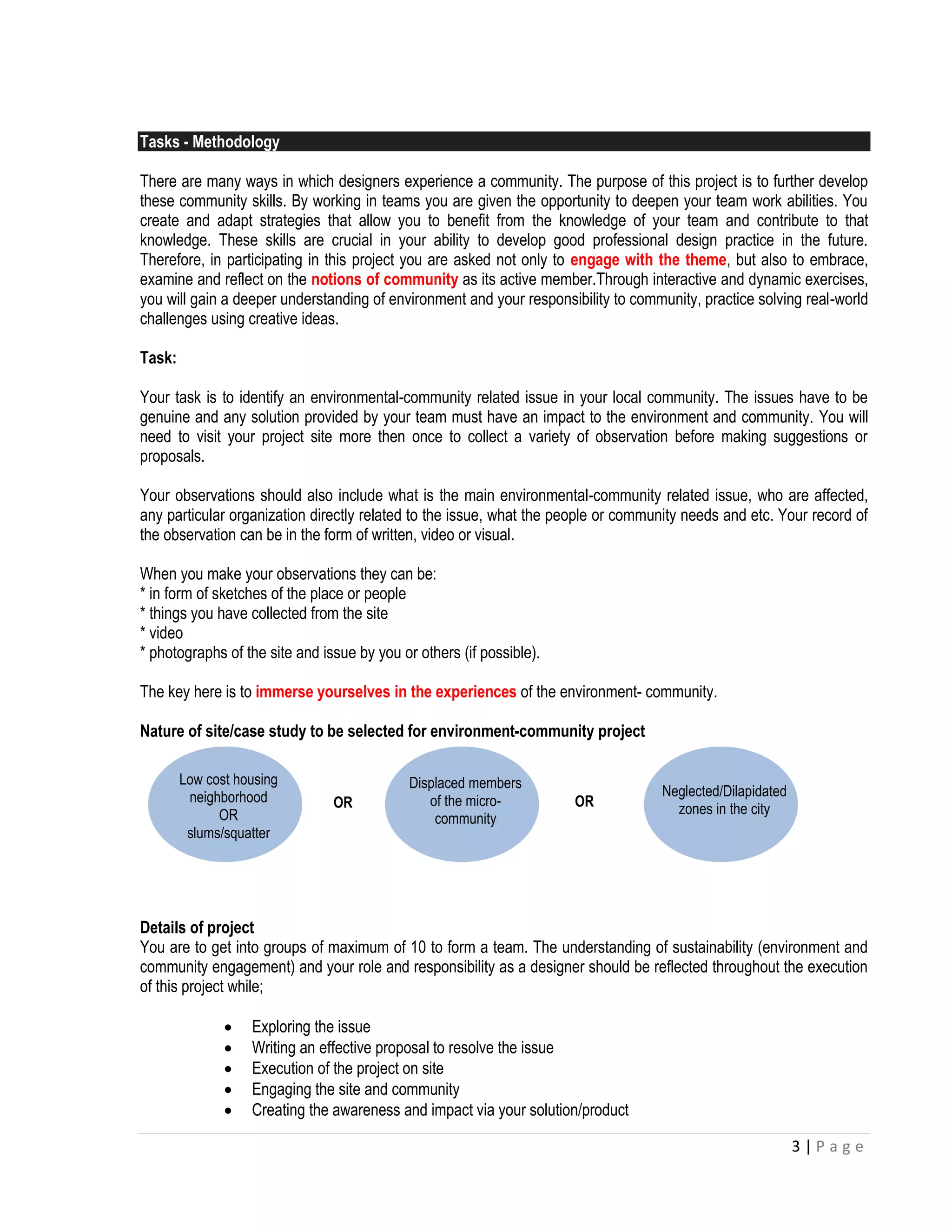 3 | P a g e 
Tasks - Methodology 
There are many ways in which designers experience a community. The purpose of this project is to further develop these community skills. By working in teams you are given the opportunity to deepen your team work abilities. You create and adapt strategies that allow you to benefit from the knowledge of your team and contribute to that knowledge. These skills are crucial in your ability to develop good professional design practice in the future. Therefore, in participating in this project you are asked not only to engage with the theme, but also to embrace, examine and reflect on the notions of community as its active member.Through interactive and dynamic exercises, you will gain a deeper understanding of environment and your responsibility to community, practice solving real-world challenges using creative ideas. 
Task: 
Your task is to identify an environmental-community related issue in your local community. The issues have to be genuine and any solution provided by your team must have an impact to the environment and community. You will need to visit your project site more then once to collect a variety of observation before making suggestions or proposals. 
Your observations should also include what is the main environmental-community related issue, who are affected, any particular organization directly related to the issue, what the people or community needs and etc. Your record of the observation can be in the form of written, video or visual. 
When you make your observations they can be: 
* in form of sketches of the place or people 
* things you have collected from the site 
* video 
* photographs of the site and issue by you or others (if possible). 
The key here is to immerse yourselves in the experiences of the environment- community. 
Nature of site/case study to be selected for environment-community project 
Details of project 
You are to get into groups of maximum of 10 to form a team. The understanding of sustainability (environment and community engagement) and your role and responsibility as a designer should be reflected throughout the execution of this project while; 
 Exploring the issue 
 Writing an effective proposal to resolve the issue 
 Execution of the project on site 
 Engaging the site and community 
 Creating the awareness and impact via your solution/product 
Low cost housing neighborhood 
OR 
slums/squatter 
Displaced members of the micro- community 
Neglected/Dilapidated zones in the city 
OR 
OR 
 