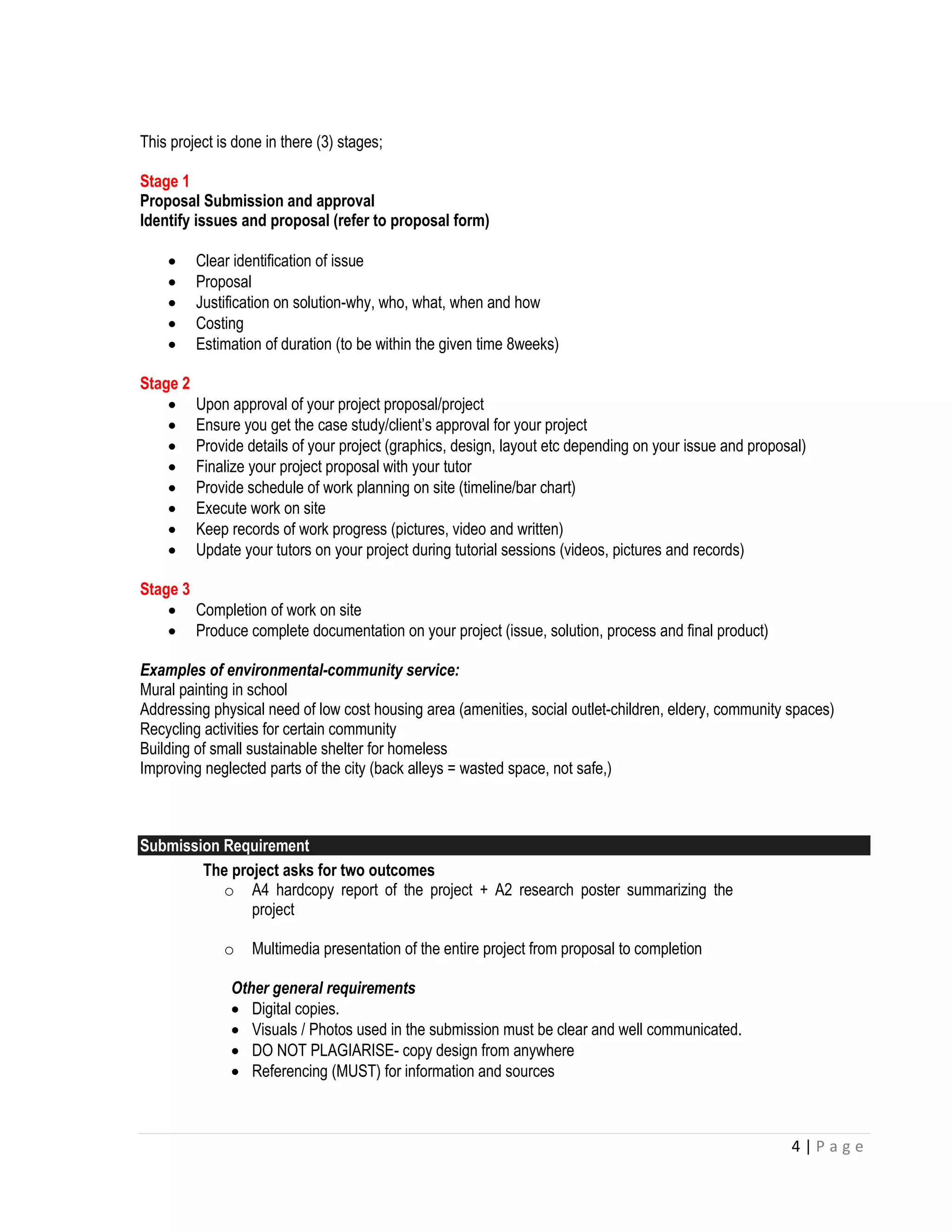 4 | P a g e 
This project is done in there (3) stages; 
Stage 1 
Proposal Submission and approval 
Identify issues and proposal (refer to proposal form) 
 Clear identification of issue 
 Proposal 
 Justification on solution-why, who, what, when and how 
 Costing 
 Estimation of duration (to be within the given time 8weeks) 
Stage 2 
 Upon approval of your project proposal/project 
 Ensure you get the case study/client’s approval for your project 
 Provide details of your project (graphics, design, layout etc depending on your issue and proposal) 
 Finalize your project proposal with your tutor 
 Provide schedule of work planning on site (timeline/bar chart) 
 Execute work on site 
 Keep records of work progress (pictures, video and written) 
 Update your tutors on your project during tutorial sessions (videos, pictures and records) 
Stage 3 
 Completion of work on site 
 Produce complete documentation on your project (issue, solution, process and final product) 
Examples of environmental-community service: 
Mural painting in school 
Addressing physical need of low cost housing area (amenities, social outlet-children, eldery, community spaces) 
Recycling activities for certain community 
Building of small sustainable shelter for homeless 
Improving neglected parts of the city (back alleys = wasted space, not safe,) 
Submission Requirement 
The project asks for two outcomes 
o A4 hardcopy report of the project + A2 research poster summarizing the project 
o Multimedia presentation of the entire project from proposal to completion 
Other general requirements 
 Digital copies. 
 Visuals / Photos used in the submission must be clear and well communicated. 
 DO NOT PLAGIARISE- copy design from anywhere 
 Referencing (MUST) for information and sources 
 