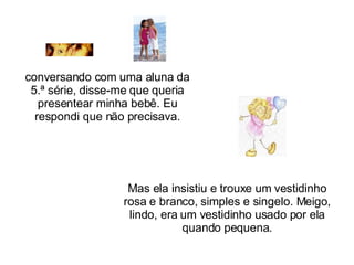 conversando com uma aluna da 5.ª série, disse-me que queria presentear minha bebê. Eu respondi que não precisava. Mas ela insistiu e trouxe um vestidinho rosa e branco, simples e singelo. Meigo, lindo, era um vestidinho usado por ela quando pequena. 