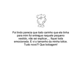 Foi lindo parecia que todo carinho que ela tinha para mim foi entregue naquele pequeno vestido, não sei explicar,... fiquei toda emocionada. E vi o tamanho da minha tolice. Tudo novo?! Que bobagem! 