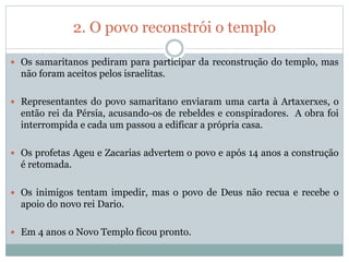 2. O povo reconstrói o templo
 Os samaritanos pediram para participar da reconstrução do templo, mas
não foram aceitos pelos israelitas.
 Representantes do povo samaritano enviaram uma carta à Artaxerxes, o
então rei da Pérsia, acusando-os de rebeldes e conspiradores. A obra foi
interrompida e cada um passou a edificar a própria casa.
 Os profetas Ageu e Zacarias advertem o povo e após 14 anos a construção
é retomada.
 Os inimigos tentam impedir, mas o povo de Deus não recua e recebe o
apoio do novo rei Dario.
 Em 4 anos o Novo Templo ficou pronto.
 