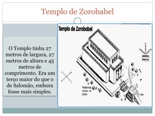 Templo de Zorobabel
O Templo tinha 27
metros de largura, 27
metros de altura e 45
metros de
comprimento. Era um
terço maior do que o
de Salomão, embora
fosse mais simples.
 