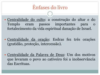 Ênfases do livro
 Centralidade do culto: a construção do altar e do
Templo eram passos importantes para o
fortalecimento da vida espiritual danação de Israel.
 Centralidade da oração: Esdras fez três orações
(gratidão, proteção, intercessão).
 Centralidade da Palavra de Deus: Um dos motivos
que levaram o povo ao cativeiro foi a inobservância
das Escrituas.
 