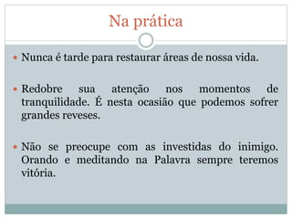 Na prática
 Nunca é tarde para restaurar áreas de nossa vida.
 Redobre sua atenção nos momentos de
tranquilidade. É nesta ocasião que podemos sofrer
grandes reveses.
 Não se preocupe com as investidas do inimigo.
Orando e meditando na Palavra sempre teremos
vitória.
 