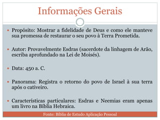 Informações Gerais
 Propósito: Mostrar a fidelidade de Deus e como ele manteve
sua promessa de restaurar o seu povo à Terra Prometida.
 Autor: Provavelmente Esdras (sacerdote da linhagem de Arão,
escriba aprofundado na Lei de Moisés).
 Data: 450 a. C.
 Panorama: Registra o retorno do povo de Israel à sua terra
após o cativeiro.
 Características particulares: Esdras e Neemias eram apenas
um livro na Bíblia Hebraica.
Fonte: Bíblia de Estudo Aplicação Pessoal
 