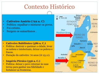Contexto Histórico
• Cativeiro Assírio (722 a. C)
• Política: espalhar e misturar os povos.
• Foi extinto.
• Surgem os samaritanos .
• Cativeiro Babilônico (586 a. C.)
• Política: destruir e queimar a cidade, levar
os nobres e intelectuais, deixar os pobres e
fracos.
• Duração do cativeiro: 70 anos (Jr 25.11).
• Império Pérsico (536 a. C.)
• Política: deixar o povo retornar às suas
terras para ganhar sua fidelidade e
fortalecer as fronteiras.
 
