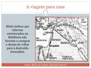 A viagem para casa
Muito judeus que
estavam
estruturados na
Babilônia não
tiveram a coragem
e desejo de voltar
para a destruída
Jerusalém.
Fonte: Bíblia de Estudo Aplicação Pessoal
 