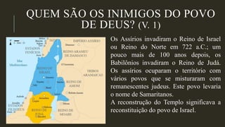 QUEM SÃO OS INIMIGOS DO POVO
DE DEUS? (V. 1)
Os Assírios invadiram o Reino de Israel
ou Reino do Norte em 722 a.C.; um
pouco mais de 100 anos depois, os
Babilônios invadiram o Reino de Judá.
Os assírios ocuparam o território com
vários povos que se misturaram com
remanescentes judeus. Este povo levaria
o nome de Samaritanos.
A reconstrução do Templo significava a
reconstituição do povo de Israel.
 