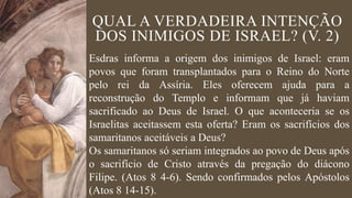 QUAL A VERDADEIRA INTENÇÃO
DOS INIMIGOS DE ISRAEL? (V. 2)
Esdras informa a origem dos inimigos de Israel: eram
povos que foram transplantados para o Reino do Norte
pelo rei da Assíria. Eles oferecem ajuda para a
reconstrução do Templo e informam que já haviam
sacrificado ao Deus de Israel. O que aconteceria se os
Israelitas aceitassem esta oferta? Eram os sacrifícios dos
samaritanos aceitáveis a Deus?
Os samaritanos só seriam integrados ao povo de Deus após
o sacrifício de Cristo através da pregação do diácono
Filipe. (Atos 8 4-6). Sendo confirmados pelos Apóstolos
(Atos 8 14-15).
 