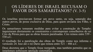 OS LÍDERES DE ISRAEL RECUSAM O
FAVOR DOS SAMARITANOS? (V. 3-5)
Os israelitas precisavam formar um povo santo, ou seja, separado dos
outros povos, de posse exclusiva de Deus, para quem enviaria seu Filho, o
Cristo.
Os samaritanos tomaram medidas para evitar a construção do Templo:
inquietaram diretamente os construtores e corromperam conselheiros do rei
Ciro da Pérsia para que as obras fossem paralisadas. Ciro reinou entre 539 -
530 a.C.
O resultado foi a paralização das obras do Templo como nos informa o
versículo 24. Isso até o rei Dario que reinou entre 521 – 486 a.C.
Deus decretou que o Templo fosse reerguido, mas também permitiu que os
israelenses sofressem oposição sistemática.
 