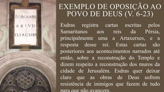 EXEMPLO DE OPOSIÇÃO AO
POVO DE DEUS (V. 6-23)
Esdras registra cartas escritas pelos
Samaritanos aos reis da Pérsia,
principalmente uma a Artaxerxes, e a
resposta desse rei. Estas cartas são
posteriores aos acontecimentos narrados até
então, sobre a reconstrução do Templo e
dizem respeito a reconstrução dos muros da
cidade de Jerusalém. Esdras quer deixar
claro que as obras de Deus sofrem
resistência de inimigos que fazem de tudo
 